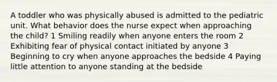 A toddler who was physically abused is admitted to the pediatric unit. What behavior does the nurse expect when approaching the child? 1 Smiling readily when anyone enters the room 2 Exhibiting fear of physical contact initiated by anyone 3 Beginning to cry when anyone approaches the bedside 4 Paying little attention to anyone standing at the bedside