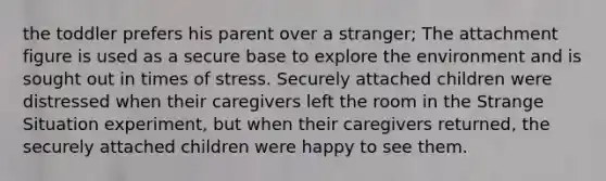 the toddler prefers his parent over a stranger; The attachment figure is used as a secure base to explore the environment and is sought out in times of stress. Securely attached children were distressed when their caregivers left the room in the Strange Situation experiment, but when their caregivers returned, the securely attached children were happy to see them.