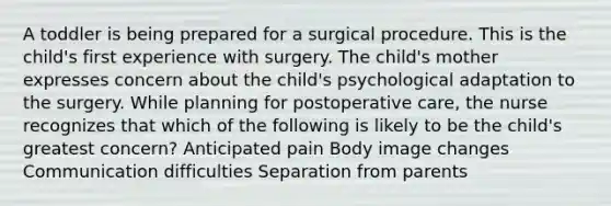 A toddler is being prepared for a surgical procedure. This is the child's first experience with surgery. The child's mother expresses concern about the child's psychological adaptation to the surgery. While planning for postoperative care, the nurse recognizes that which of the following is likely to be the child's greatest concern? Anticipated pain Body image changes Communication difficulties Separation from parents