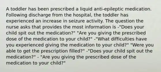 A toddler has been prescribed a liquid anti-epileptic medication. Following discharge from the hospital, the toddler has experienced an increase in seizure activity. The question the nurse asks that provides the most information is -"Does your child spit out the medication?" "Are you giving the prescribed dose of the medication to your child?" -"What difficulties have you experienced giving the medication to your child?" "Were you able to get the prescription filled?" -"Does your child spit out the medication?" - "Are you giving the prescribed dose of the medication to your child?"