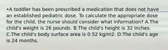 •A toddler has been prescribed a medication that does not have an established pediatric dose. To calculate the appropriate dose for the child, the nurse should consider what information? A.The child's weight is 26 pounds. B.The child's height is 32 inches. C.The child's body surface area is 0.52 kg/m2. D.The child's age is 24 months.