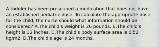 A toddler has been prescribed a medication that does not have an established pediatric dose. To calculate the appropriate dose for the child, the nurse should what information should be considered? A.The child's weight is 26 pounds. B.The child's height is 32 inches. C.The child's body surface area is 0.52 kg/m2. D.The child's age is 24 months.