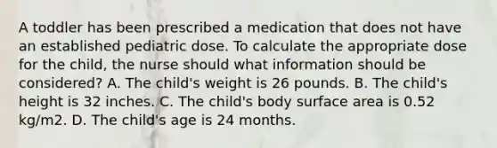 A toddler has been prescribed a medication that does not have an established pediatric dose. To calculate the appropriate dose for the child, the nurse should what information should be considered? A. The child's weight is 26 pounds. B. The child's height is 32 inches. C. The child's body surface area is 0.52 kg/m2. D. The child's age is 24 months.