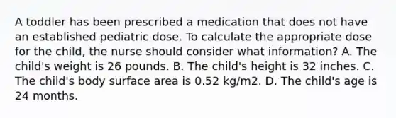 A toddler has been prescribed a medication that does not have an established pediatric dose. To calculate the appropriate dose for the child, the nurse should consider what information? A. The child's weight is 26 pounds. B. The child's height is 32 inches. C. The child's body surface area is 0.52 kg/m2. D. The child's age is 24 months.