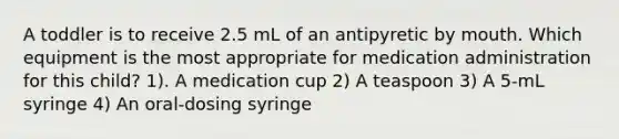 A toddler is to receive 2.5 mL of an antipyretic by mouth. Which equipment is the most appropriate for medication administration for this child? 1). A medication cup 2) A teaspoon 3) A 5-mL syringe 4) An oral-dosing syringe