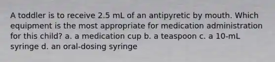 A toddler is to receive 2.5 mL of an antipyretic by mouth. Which equipment is the most appropriate for medication administration for this child? a. a medication cup b. a teaspoon c. a 10-mL syringe d. an oral-dosing syringe