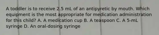 A toddler is to receive 2.5 mL of an antipyretic by mouth. Which equipment is the most appropriate for medication administration for this child? A. A medication cup B. A teaspoon C. A 5-mL syringe D. An oral-dosing syringe