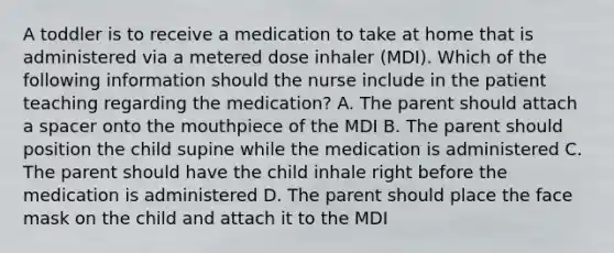 A toddler is to receive a medication to take at home that is administered via a metered dose inhaler (MDI). Which of the following information should the nurse include in the patient teaching regarding the medication? A. The parent should attach a spacer onto the mouthpiece of the MDI B. The parent should position the child supine while the medication is administered C. The parent should have the child inhale right before the medication is administered D. The parent should place the face mask on the child and attach it to the MDI