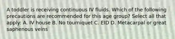 A toddler is receiving continuous IV fluids. Which of the following precautions are recommended for this age group? Select all that apply: A. IV house B. No tourniquet C. EID D. Metacarpal or great saphenous veins