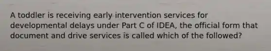 A toddler is receiving early intervention services for developmental delays under Part C of IDEA, the official form that document and drive services is called which of the followed?