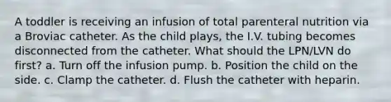 A toddler is receiving an infusion of total parenteral nutrition via a Broviac catheter. As the child plays, the I.V. tubing becomes disconnected from the catheter. What should the LPN/LVN do first? a. Turn off the infusion pump. b. Position the child on the side. c. Clamp the catheter. d. Flush the catheter with heparin.