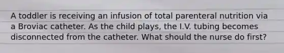 A toddler is receiving an infusion of total parenteral nutrition via a Broviac catheter. As the child plays, the I.V. tubing becomes disconnected from the catheter. What should the nurse do first?