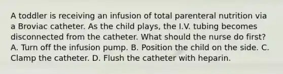 A toddler is receiving an infusion of total <a href='https://www.questionai.com/knowledge/kPaVG76Skt-parenteral-nutrition' class='anchor-knowledge'>parenteral nutrition</a> via a Broviac catheter. As the child plays, the I.V. tubing becomes disconnected from the catheter. What should the nurse do first? A. Turn off the infusion pump. B. Position the child on the side. C. Clamp the catheter. D. Flush the catheter with heparin.