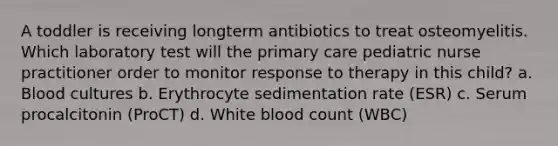 A toddler is receiving longterm antibiotics to treat osteomyelitis. Which laboratory test will the primary care pediatric nurse practitioner order to monitor response to therapy in this child? a. Blood cultures b. Erythrocyte sedimentation rate (ESR) c. Serum procalcitonin (ProCT) d. White blood count (WBC)