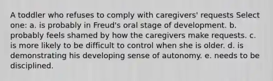 A toddler who refuses to comply with caregivers' requests Select one: a. is probably in Freud's oral stage of development. b. probably feels shamed by how the caregivers make requests. c. is more likely to be difficult to control when she is older. d. is demonstrating his developing sense of autonomy. e. needs to be disciplined.