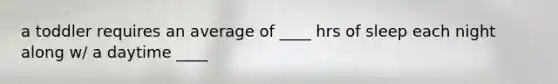 a toddler requires an average of ____ hrs of sleep each night along w/ a daytime ____