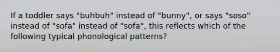 If a toddler says "buhbuh" instead of "bunny", or says "soso" instead of "sofa" instead of "sofa", this reflects which of the following typical phonological patterns?