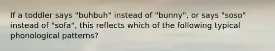 If a toddler says "buhbuh" instead of "bunny", or says "soso" instead of "sofa", this reflects which of the following typical phonological patterns?