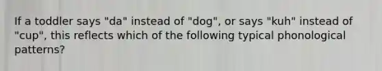 If a toddler says "da" instead of "dog", or says "kuh" instead of "cup", this reflects which of the following typical phonological patterns?