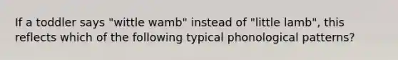 If a toddler says "wittle wamb" instead of "little lamb", this reflects which of the following typical phonological patterns?