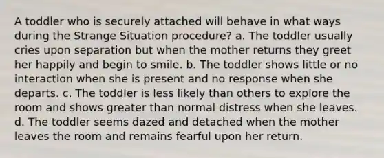 A toddler who is securely attached will behave in what ways during the Strange Situation procedure? a. The toddler usually cries upon separation but when the mother returns they greet her happily and begin to smile. b. The toddler shows little or no interaction when she is present and no response when she departs. c. The toddler is less likely than others to explore the room and shows greater than normal distress when she leaves. d. The toddler seems dazed and detached when the mother leaves the room and remains fearful upon her return.