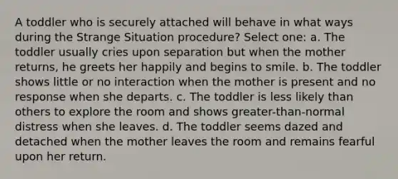 A toddler who is securely attached will behave in what ways during the Strange Situation procedure? Select one: a. The toddler usually cries upon separation but when the mother returns, he greets her happily and begins to smile. b. The toddler shows little or no interaction when the mother is present and no response when she departs. c. The toddler is less likely than others to explore the room and shows greater-than-normal distress when she leaves. d. The toddler seems dazed and detached when the mother leaves the room and remains fearful upon her return.