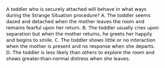 A toddler who is securely attached will behave in what ways during the Strange Situation procedure? A. The toddler seems dazed and detached when the mother leaves the room and remains fearful upon her return. B. The toddler usually cries upon separation but when the mother returns, he greets her happily and begins to smile. C. The toddler shows little or no interaction when the mother is present and no response when she departs. D. The toddler is less likely than others to explore the room and shows greater-than-normal distress when she leaves.