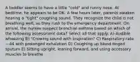 A toddler seems to have a little "cold" and runny nose. At bedtime, he appears to be OK. A few hours later, parents awaken hearing a "tight" coughing sound. They recognize the child is not breathing well, so they rush to the emergency department. On arrival, the nurses suspect bronchial asthma based on which of the following assessment data? Select all that apply. A) Audible wheezing B) "Crowing sound with inspiration" C) Respiratory rate—44 with prolonged exhalation D) Coughing up blood-tinged sputum E) Sitting upright, leaning forward, and using accessory muscles to breathe