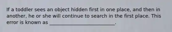 If a toddler sees an object hidden first in one place, and then in another, he or she will continue to search in the first place. This error is known as ___________________________.