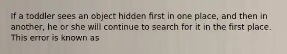 If a toddler sees an object hidden first in one place, and then in another, he or she will continue to search for it in the first place. This error is known as