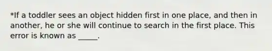 *If a toddler sees an object hidden first in one place, and then in another, he or she will continue to search in the first place. This error is known as _____.