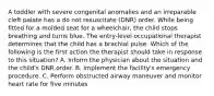 A toddler with severe congenital anomalies and an irreparable cleft palate has a do not resuscitate (DNR) order. While being fitted for a molded seat for a wheelchair, the child stops breathing and turns blue. The entry-level occupational therapist determines that the child has a brachial pulse. Which of the following is the first action the therapist should take in response to this situation? A. Inform the physician about the situation and the child's DNR order. B. Implement the facility's emergency procedure. C. Perform obstructed airway maneuver and monitor heart rate for five minutes