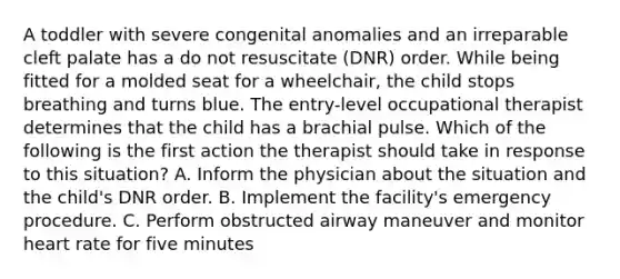 A toddler with severe congenital anomalies and an irreparable cleft palate has a do not resuscitate (DNR) order. While being fitted for a molded seat for a wheelchair, the child stops breathing and turns blue. The entry-level occupational therapist determines that the child has a brachial pulse. Which of the following is the first action the therapist should take in response to this situation? A. Inform the physician about the situation and the child's DNR order. B. Implement the facility's emergency procedure. C. Perform obstructed airway maneuver and monitor heart rate for five minutes