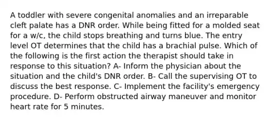 A toddler with severe congenital anomalies and an irreparable cleft palate has a DNR order. While being fitted for a molded seat for a w/c, the child stops breathing and turns blue. The entry level OT determines that the child has a brachial pulse. Which of the following is the first action the therapist should take in response to this situation? A- Inform the physician about the situation and the child's DNR order. B- Call the supervising OT to discuss the best response. C- Implement the facility's emergency procedure. D- Perform obstructed airway maneuver and monitor heart rate for 5 minutes.