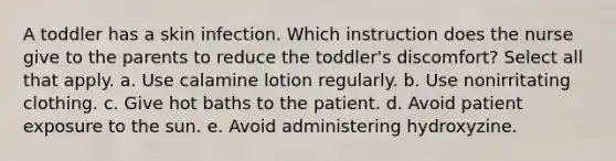 A toddler has a skin infection. Which instruction does the nurse give to the parents to reduce the toddler's discomfort? Select all that apply. a. Use calamine lotion regularly. b. Use nonirritating clothing. c. Give hot baths to the patient. d. Avoid patient exposure to the sun. e. Avoid administering hydroxyzine.