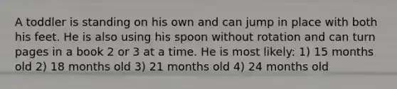 A toddler is standing on his own and can jump in place with both his feet. He is also using his spoon without rotation and can turn pages in a book 2 or 3 at a time. He is most likely: 1) 15 months old 2) 18 months old 3) 21 months old 4) 24 months old