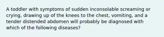 A toddler with symptoms of sudden inconsolable screaming or crying, drawing up of the knees to the chest, vomiting, and a tender distended abdomen will probably be diagnosed with which of the following diseases?