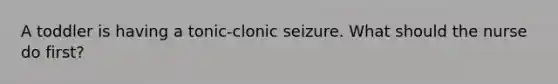 A toddler is having a tonic-clonic seizure. What should the nurse do first?