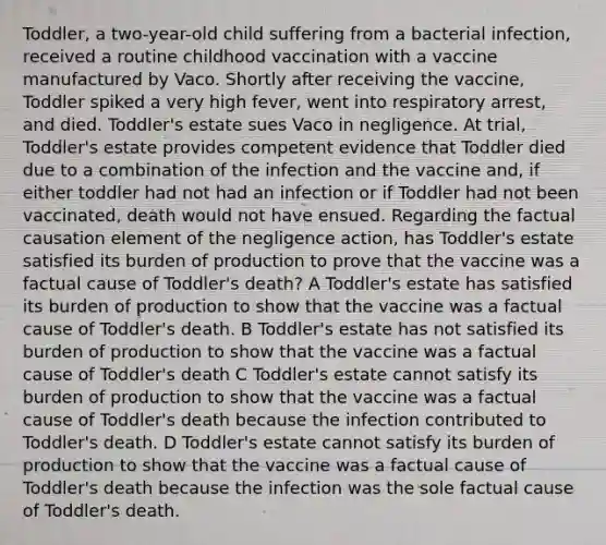 Toddler, a two-year-old child suffering from a bacterial infection, received a routine childhood vaccination with a vaccine manufactured by Vaco. Shortly after receiving the vaccine, Toddler spiked a very high fever, went into respiratory arrest, and died. Toddler's estate sues Vaco in negligence. At trial, Toddler's estate provides competent evidence that Toddler died due to a combination of the infection and the vaccine and, if either toddler had not had an infection or if Toddler had not been vaccinated, death would not have ensued. Regarding the factual causation element of the negligence action, has Toddler's estate satisfied its burden of production to prove that the vaccine was a factual cause of Toddler's death? A Toddler's estate has satisfied its burden of production to show that the vaccine was a factual cause of Toddler's death. B Toddler's estate has not satisfied its burden of production to show that the vaccine was a factual cause of Toddler's death C Toddler's estate cannot satisfy its burden of production to show that the vaccine was a factual cause of Toddler's death because the infection contributed to Toddler's death. D Toddler's estate cannot satisfy its burden of production to show that the vaccine was a factual cause of Toddler's death because the infection was the sole factual cause of Toddler's death.