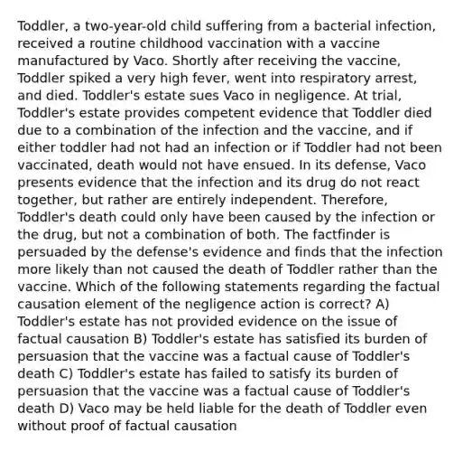 Toddler, a two-year-old child suffering from a bacterial infection, received a routine childhood vaccination with a vaccine manufactured by Vaco. Shortly after receiving the vaccine, Toddler spiked a very high fever, went into respiratory arrest, and died. Toddler's estate sues Vaco in negligence. At trial, Toddler's estate provides competent evidence that Toddler died due to a combination of the infection and the vaccine, and if either toddler had not had an infection or if Toddler had not been vaccinated, death would not have ensued. In its defense, Vaco presents evidence that the infection and its drug do not react together, but rather are entirely independent. Therefore, Toddler's death could only have been caused by the infection or the drug, but not a combination of both. The factfinder is persuaded by the defense's evidence and finds that the infection more likely than not caused the death of Toddler rather than the vaccine. Which of the following statements regarding the factual causation element of the negligence action is correct? A) Toddler's estate has not provided evidence on the issue of factual causation B) Toddler's estate has satisfied its burden of persuasion that the vaccine was a factual cause of Toddler's death C) Toddler's estate has failed to satisfy its burden of persuasion that the vaccine was a factual cause of Toddler's death D) Vaco may be held liable for the death of Toddler even without proof of factual causation