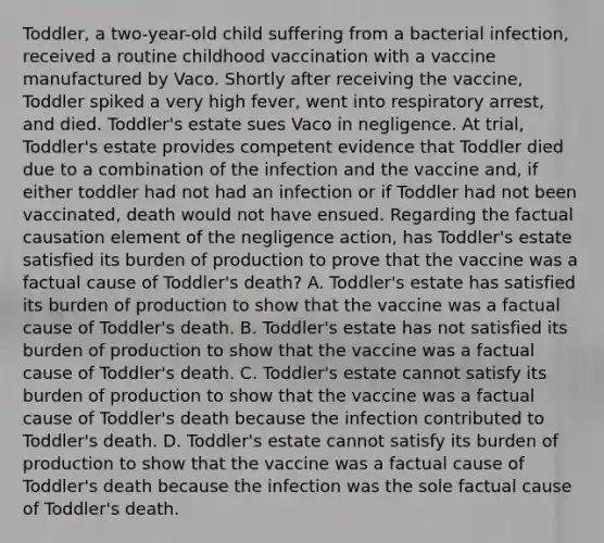 Toddler, a two-year-old child suffering from a bacterial infection, received a routine childhood vaccination with a vaccine manufactured by Vaco. Shortly after receiving the vaccine, Toddler spiked a very high fever, went into respiratory arrest, and died. Toddler's estate sues Vaco in negligence. At trial, Toddler's estate provides competent evidence that Toddler died due to a combination of the infection and the vaccine and, if either toddler had not had an infection or if Toddler had not been vaccinated, death would not have ensued. Regarding the factual causation element of the negligence action, has Toddler's estate satisfied its burden of production to prove that the vaccine was a factual cause of Toddler's death? A. Toddler's estate has satisfied its burden of production to show that the vaccine was a factual cause of Toddler's death. B. Toddler's estate has not satisfied its burden of production to show that the vaccine was a factual cause of Toddler's death. C. Toddler's estate cannot satisfy its burden of production to show that the vaccine was a factual cause of Toddler's death because the infection contributed to Toddler's death. D. Toddler's estate cannot satisfy its burden of production to show that the vaccine was a factual cause of Toddler's death because the infection was the sole factual cause of Toddler's death.