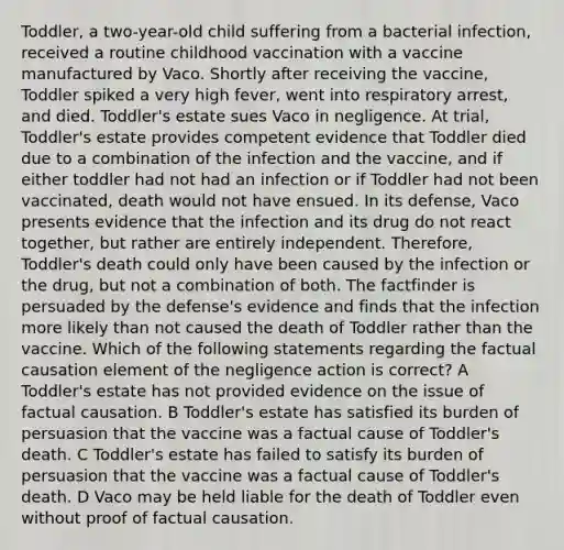 Toddler, a two-year-old child suffering from a bacterial infection, received a routine childhood vaccination with a vaccine manufactured by Vaco. Shortly after receiving the vaccine, Toddler spiked a very high fever, went into respiratory arrest, and died. Toddler's estate sues Vaco in negligence. At trial, Toddler's estate provides competent evidence that Toddler died due to a combination of the infection and the vaccine, and if either toddler had not had an infection or if Toddler had not been vaccinated, death would not have ensued. In its defense, Vaco presents evidence that the infection and its drug do not react together, but rather are entirely independent. Therefore, Toddler's death could only have been caused by the infection or the drug, but not a combination of both. The factfinder is persuaded by the defense's evidence and finds that the infection more likely than not caused the death of Toddler rather than the vaccine. Which of the following statements regarding the factual causation element of the negligence action is correct? A Toddler's estate has not provided evidence on the issue of factual causation. B Toddler's estate has satisfied its burden of persuasion that the vaccine was a factual cause of Toddler's death. C Toddler's estate has failed to satisfy its burden of persuasion that the vaccine was a factual cause of Toddler's death. D Vaco may be held liable for the death of Toddler even without proof of factual causation.