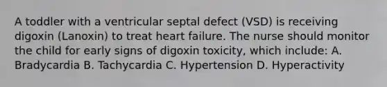 A toddler with a ventricular septal defect (VSD) is receiving digoxin (Lanoxin) to treat heart failure. The nurse should monitor the child for early signs of digoxin toxicity, which include: A. Bradycardia B. Tachycardia C. Hypertension D. Hyperactivity