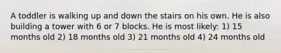 A toddler is walking up and down the stairs on his own. He is also building a tower with 6 or 7 blocks. He is most likely: 1) 15 months old 2) 18 months old 3) 21 months old 4) 24 months old