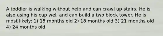 A toddler is walking without help and can crawl up stairs. He is also using his cup well and can build a two block tower. He is most likely: 1) 15 months old 2) 18 months old 3) 21 months old 4) 24 months old