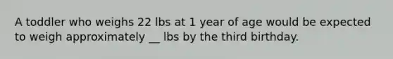 A toddler who weighs 22 lbs at 1 year of age would be expected to weigh approximately __ lbs by the third birthday.