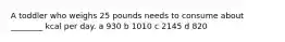 A toddler who weighs 25 pounds needs to consume about ________ kcal per day. a 930 b 1010 c 2145 d 820