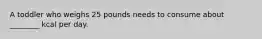 A toddler who weighs 25 pounds needs to consume about ________ kcal per day.