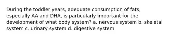 During the toddler years, adequate consumption of fats, especially AA and DHA, is particularly important for the development of what body system? a. nervous system b. skeletal system c. urinary system d. digestive system