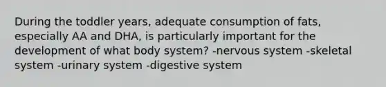 During the toddler years, adequate consumption of fats, especially AA and DHA, is particularly important for the development of what body system? -nervous system -skeletal system -urinary system -digestive system